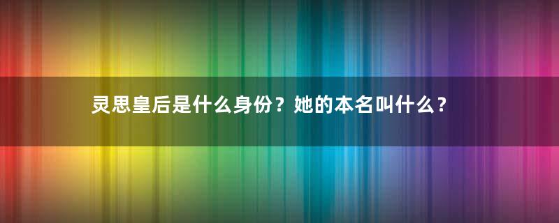 灵思皇后是什么身份？她的本名叫什么？