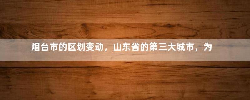 烟台市的区划变动，山东省的第三大城市，为何有11个区县？