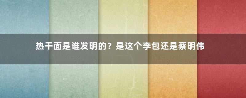 热干面是谁发明的？是这个李包还是蔡明伟