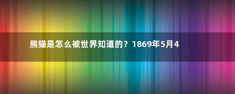 熊猫是怎么被世界知道的？1869年5月4日法国传教士首次捉到大熊猫