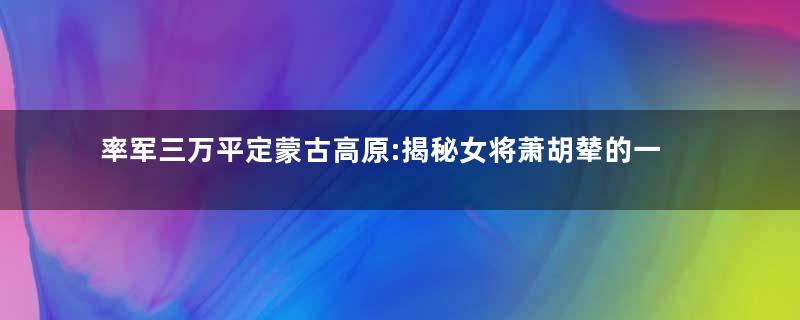 率军三万平定蒙古高原:揭秘女将萧胡辇的一生