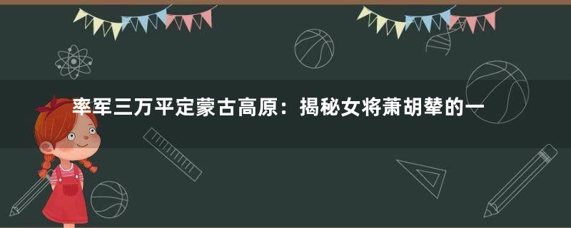 率军三万平定蒙古高原：揭秘女将萧胡辇的一生