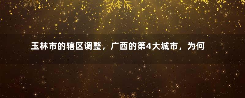 玉林市的辖区调整，广西的第4大城市，为何有7个区县？