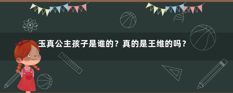 玉真公主孩子是谁的？真的是王维的吗？