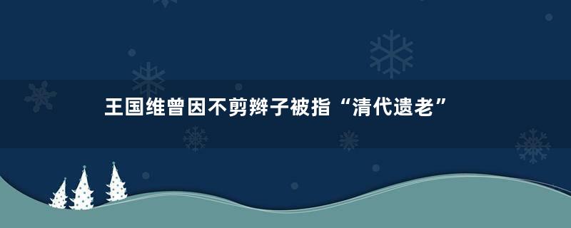 王国维曾因不剪辫子被指“清代遗老”