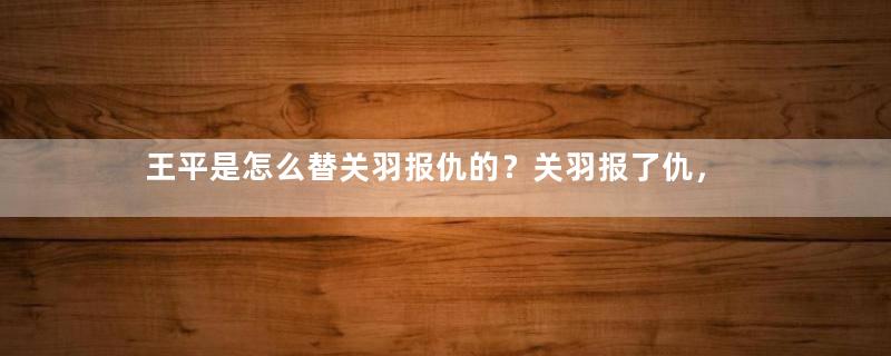 王平是怎么替关羽报仇的？关羽报了仇，