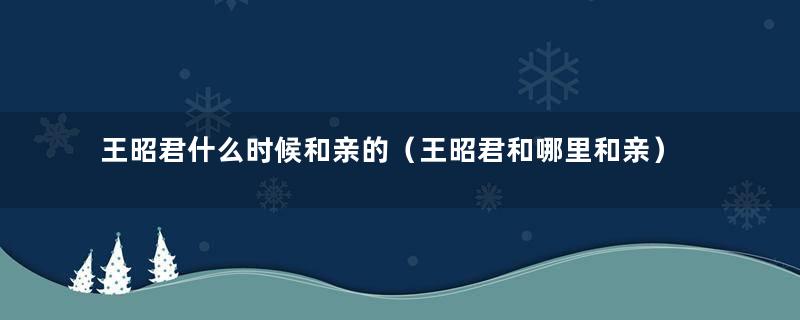 王昭君什么时候和亲的（王昭君和哪里和亲）