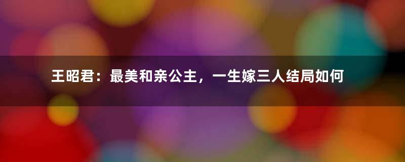 王昭君：最美和亲公主，一生嫁三人结局如何？