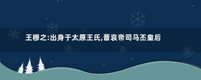 王穆之:出身于太原王氏,晋哀帝司马丕皇后