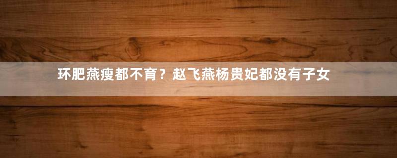 环肥燕瘦都不育？赵飞燕杨贵妃都没有子女