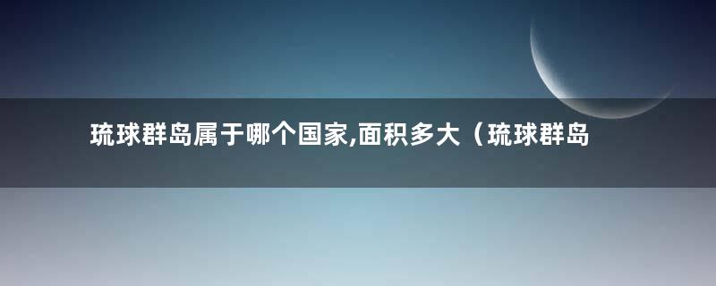 琉球群岛属于哪个国家,面积多大（琉球群岛属于哪个国家管理）
