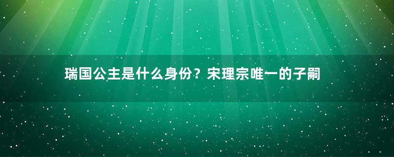 瑞国公主是什么身份？宋理宗唯一的子嗣