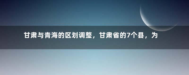 甘肃与青海的区划调整，甘肃省的7个县，为何划给了青海省？