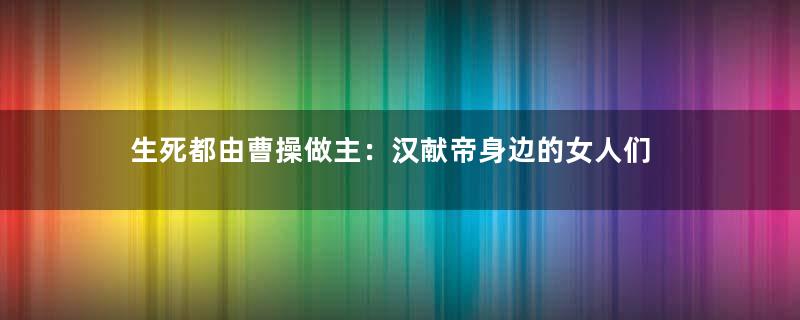 生死都由曹操做主：汉献帝身边的女人们