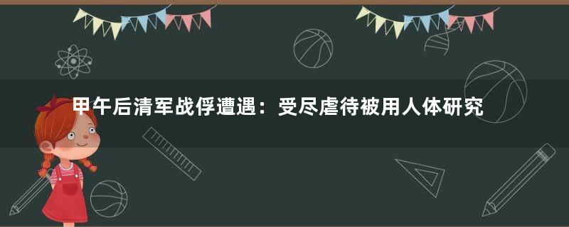 甲午后清军战俘遭遇：受尽虐待被用人体研究