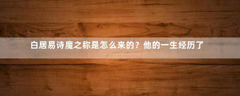 白居易诗魔之称是怎么来的？他的一生经历了什么