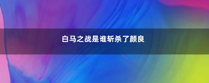 白马之战是谁斩杀了颜良