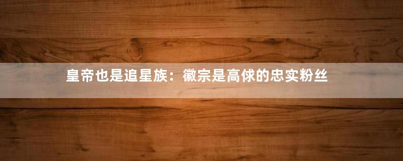 皇帝也是追星族：徽宗是高俅的忠实粉丝