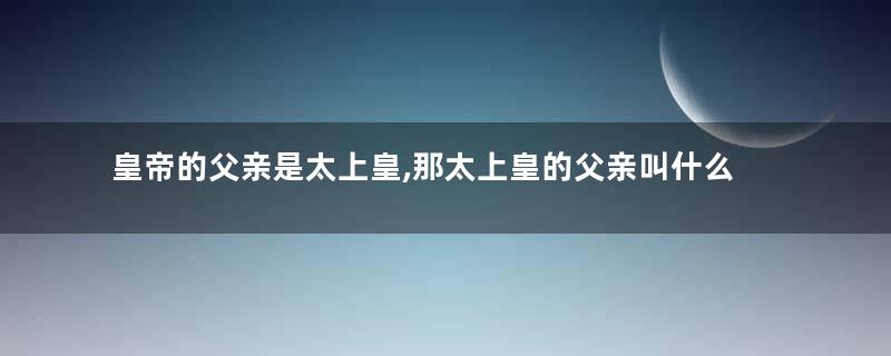 皇帝的父亲是太上皇,那太上皇的父亲叫什么