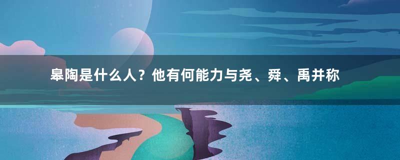 皋陶是什么人？他有何能力与尧、舜、禹并称上古四圣