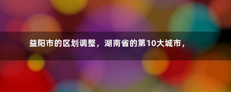 益阳市的区划调整，湖南省的第10大城市，为何有6个区县？