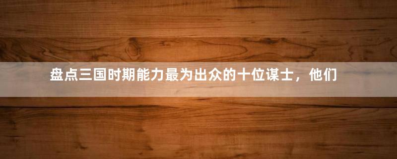 盘点三国时期能力最为出众的十位谋士，他们分别有什么功绩？