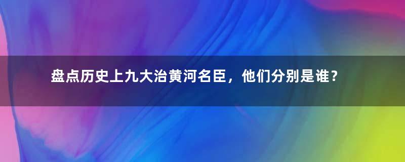 盘点历史上九大治黄河名臣，他们分别是谁？