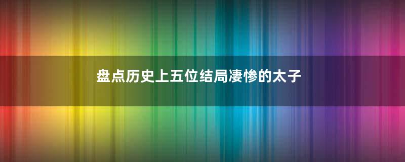 盘点历史上五位结局凄惨的太子