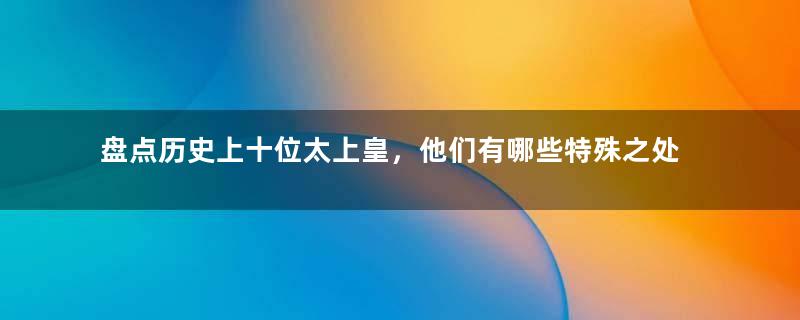 盘点历史上十位太上皇，他们有哪些特殊之处？