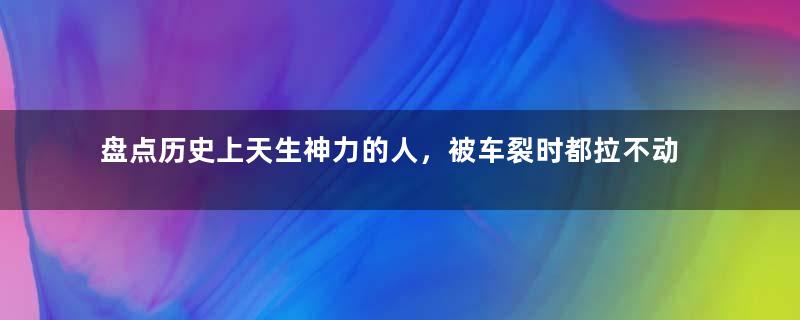 盘点历史上天生神力的人，被车裂时都拉不动