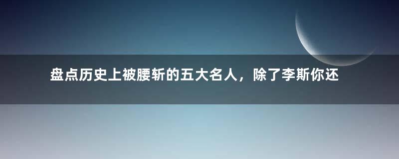 盘点历史上被腰斩的五大名人，除了李斯你还知道谁？