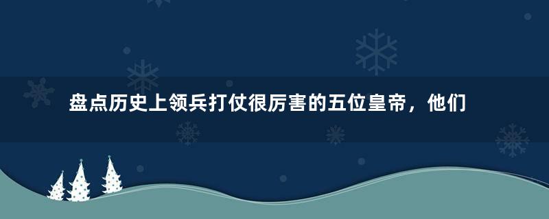 盘点历史上领兵打仗很厉害的五位皇帝，他们有多勇猛？