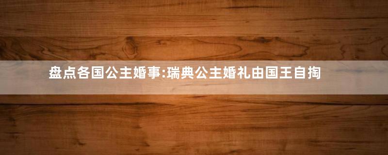 盘点各国公主婚事:瑞典公主婚礼由国王自掏腰包