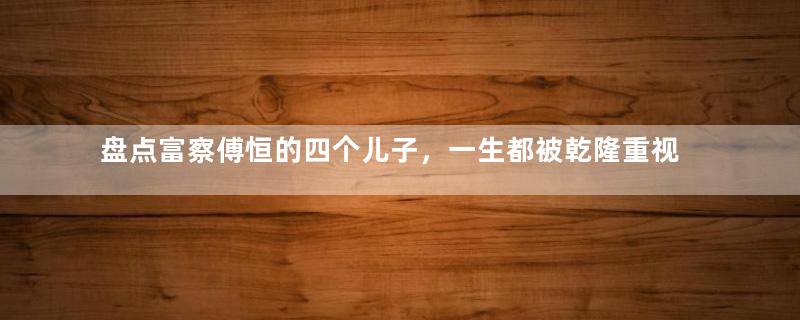 盘点富察傅恒的四个儿子，一生都被乾隆重视