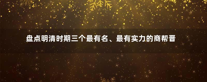 盘点明清时期三个最有名、最有实力的商帮晋商、徽商、潮商