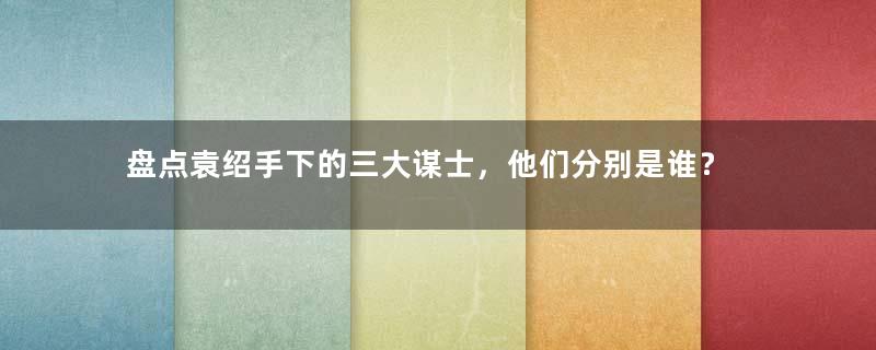 盘点袁绍手下的三大谋士，他们分别是谁？