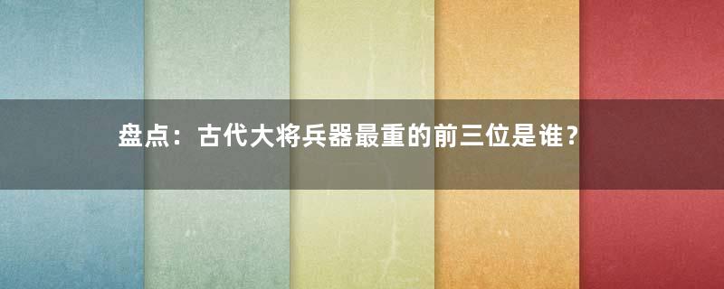 盘点：古代大将兵器最重的前三位是谁？