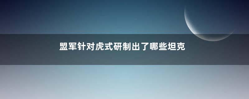 盟军针对虎式研制出了哪些坦克