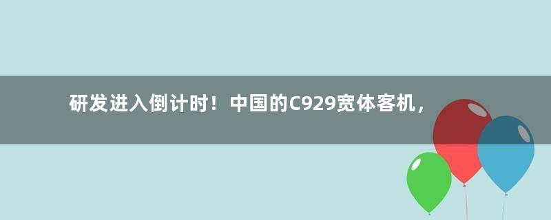 研发进入倒计时！中国的C929宽体客机，尺寸到底有多大？