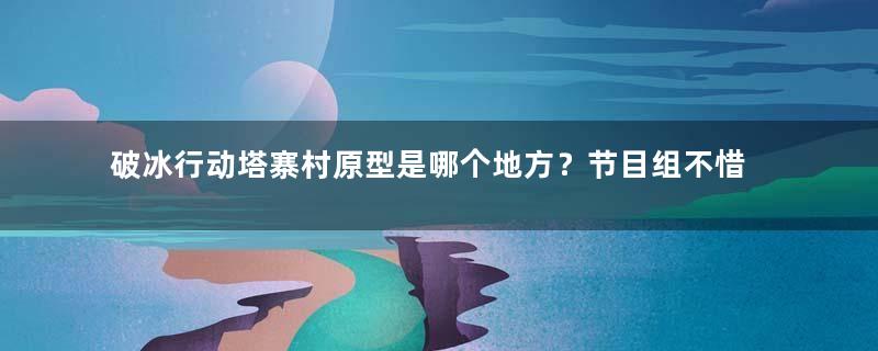 破冰行动塔寨村原型是哪个地方？节目组不惜血本出外景