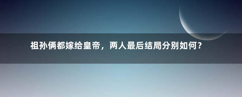 祖孙俩都嫁给皇帝，两人最后结局分别如何？