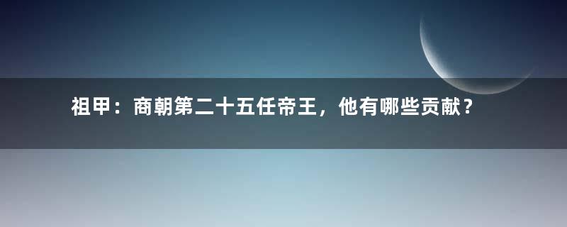 祖甲：商朝第二十五任帝王，他有哪些贡献？