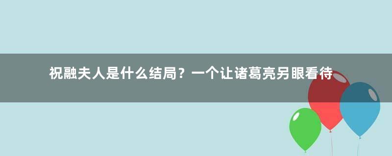 祝融夫人是什么结局？一个让诸葛亮另眼看待的女子