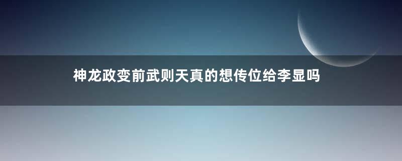 神龙政变前武则天真的想传位给李显吗