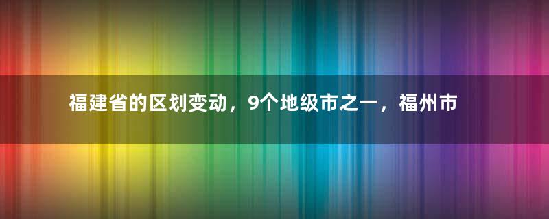 福建省的区划变动，9个地级市之一，福州市为何有13个区县？