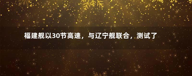 福建舰以30节高速，与辽宁舰联合，测试了哪些关键技术？
