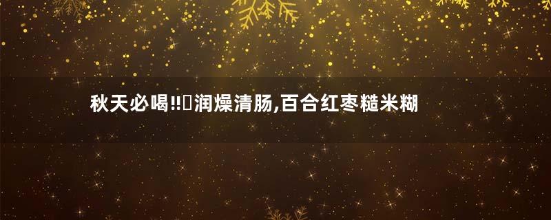 秋天必喝‼️润燥清肠,百合红枣糙米糊
