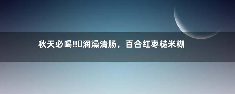 秋天必喝‼️润燥清肠，百合红枣糙米糊