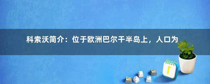 科索沃简介：位于欧洲巴尔干半岛上，人口为阿尔巴尼亚人