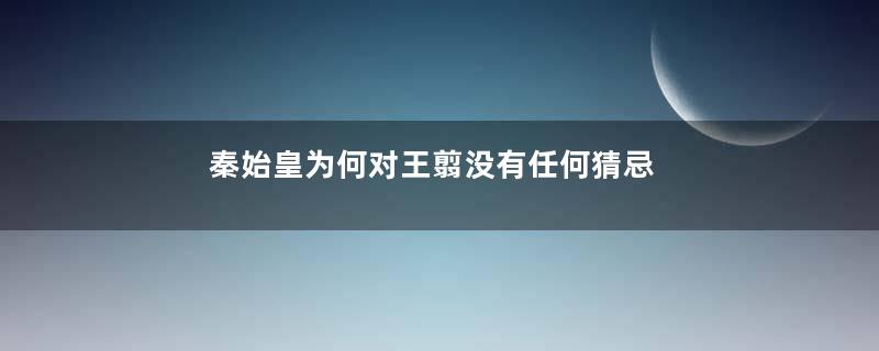 秦始皇为何对王翦没有任何猜忌